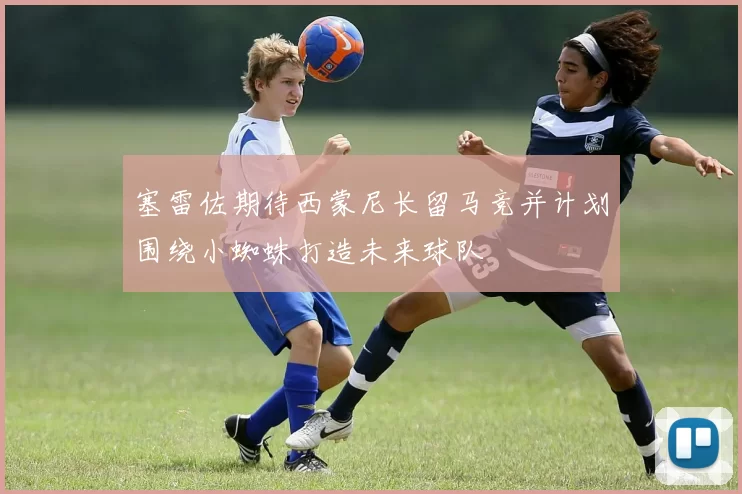 塞雷佐期待西蒙尼长留马竞并计划围绕小蜘蛛打造未来球队