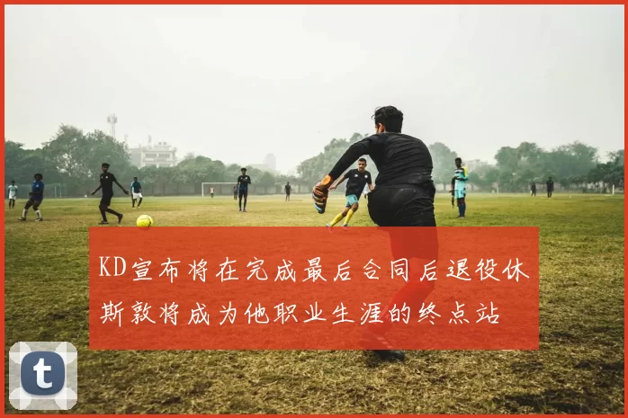 KD宣布将在完成最后合同后退役休斯敦将成为他职业生涯的终点站