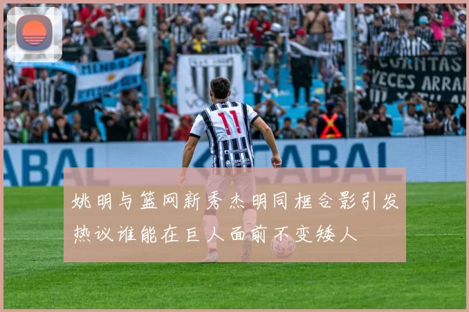 姚明与篮网新秀杰明同框合影引发热议谁能在巨人面前不变矮人