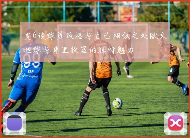 克6谈球员风格与自己相似之处欧文控球与库里投篮的独特魅力
