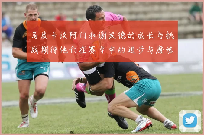 乌度卡谈阿门和谢泼德的成长与挑战期待他们在赛季中的进步与磨练