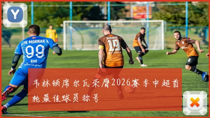 韦林顿席尔瓦荣膺2026赛季中超首轮最佳球员称号