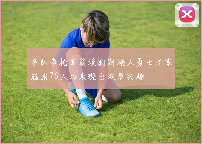 多队争抢基翁埃利斯湖人勇士活塞猛龙76人均表现出浓厚兴趣