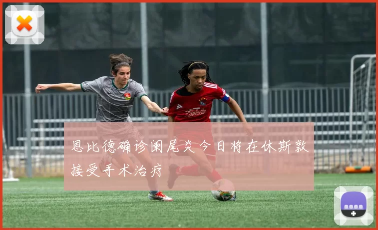 恩比德确诊阑尾炎今日将在休斯敦接受手术治疗