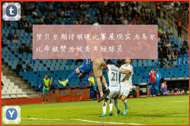 努贝尔期待明晚比赛展现实力乌尔比希被赞为优秀年轻球员