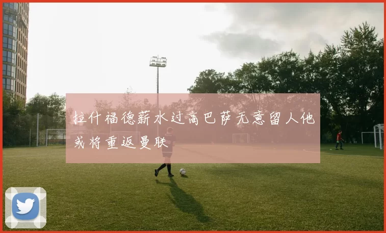 拉什福德薪水过高巴萨无意留人他或将重返曼联