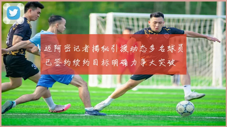 迈阿密记者揭秘引援动态多名球员已签约续约目标明确力争大突破