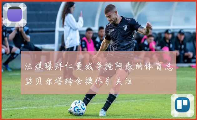 法媒曝拜仁曼城争抢阿森纳体育总监贝尔塔转会操作引关注