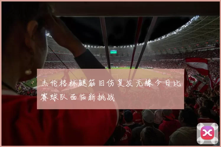 杰伦格林腿筋旧伤复发无缘今日比赛球队面临新挑战