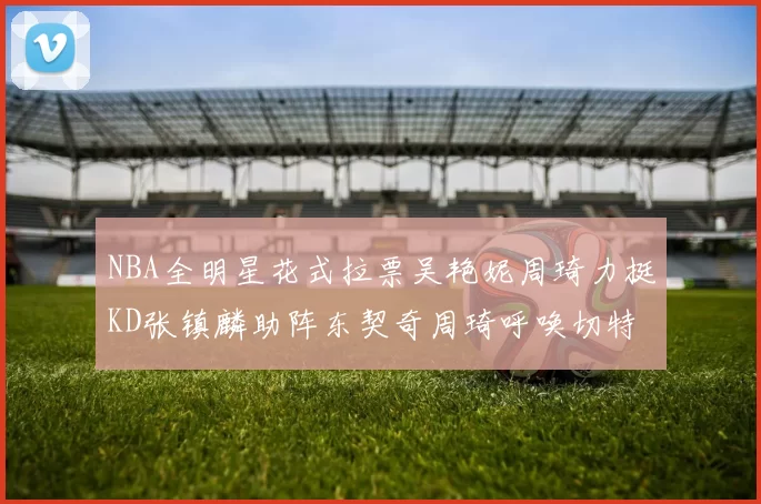 NBA全明星花式拉票吴艳妮周琦力挺KD张镇麟助阵东契奇周琦呼唤切特共襄盛举
