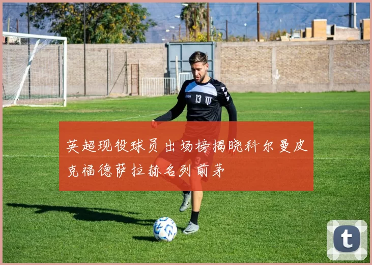 英超现役球员出场榜揭晓科尔曼皮克福德萨拉赫名列前茅