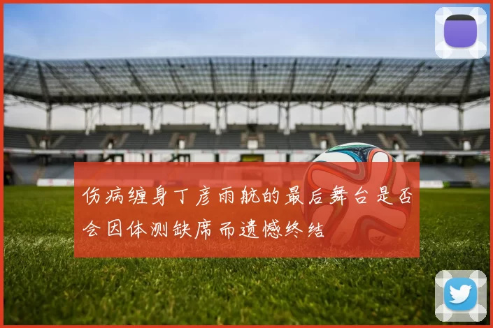 伤病缠身丁彦雨航的最后舞台是否会因体测缺席而遗憾终结