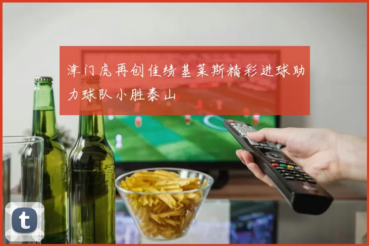津门虎再创佳绩基莱斯精彩进球助力球队小胜泰山