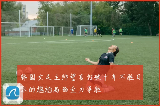 韩国女足主帅誓言打破十年不胜日本的尴尬局面全力争胜