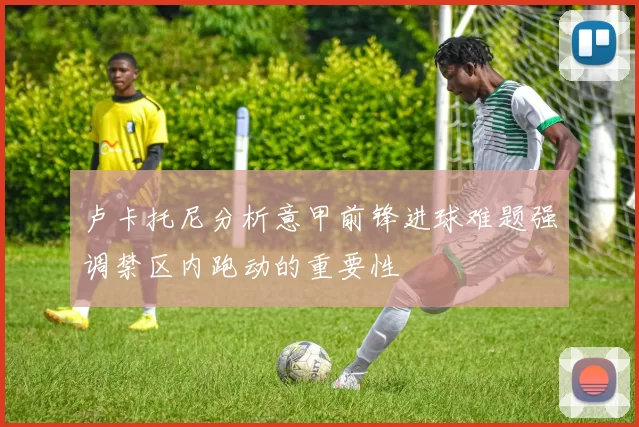 卢卡托尼分析意甲前锋进球难题强调禁区内跑动的重要性