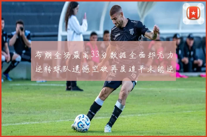 布朗全场最高33分数据全面却无力逆转球队遗憾空砍再度追平未能逆袭